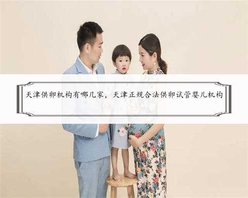 天津供卵机构有哪几家，天津正规合法供卵试管婴儿机构